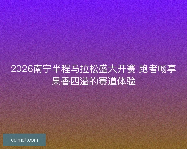 2026南宁半程马拉松盛大开赛 跑者畅享果香四溢的赛道体验