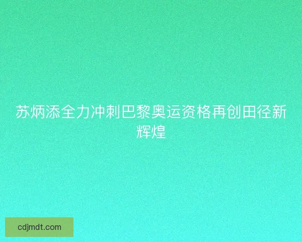 苏炳添全力冲刺巴黎奥运资格再创田径新辉煌