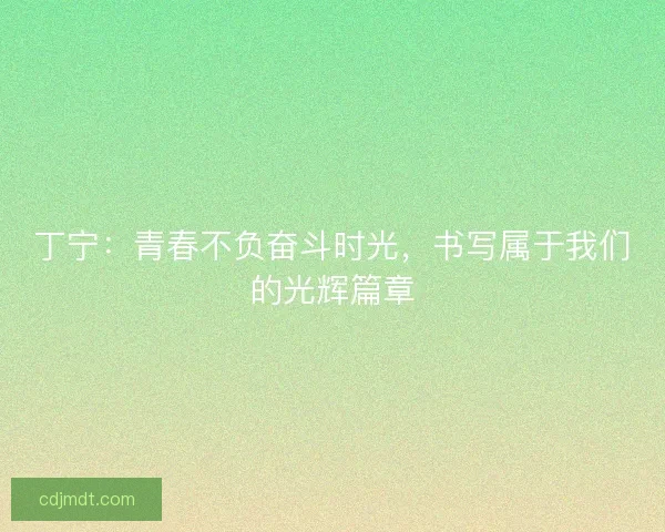 丁宁：青春不负奋斗时光，书写属于我们的光辉篇章